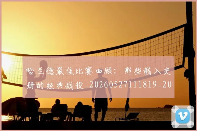 哈兰德最佳比赛回顾：那些载入史册的经典战役_20260527111819_20260609132514
