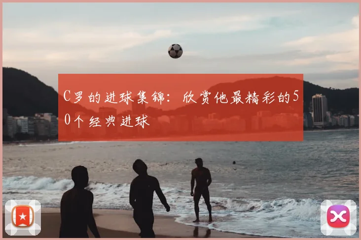 C罗的进球集锦：欣赏他最精彩的50个经典进球