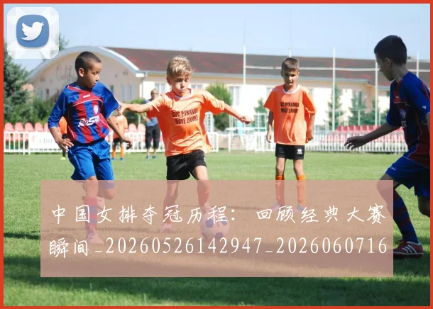 中国女排夺冠历程：回顾经典大赛瞬间_20260526142947_20260607160729