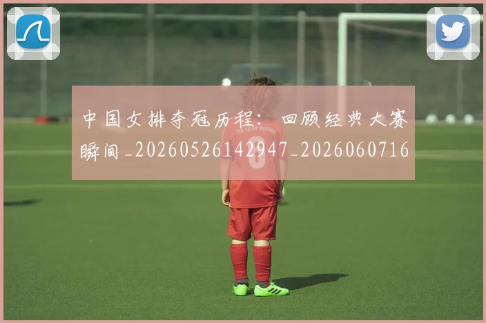 中国女排夺冠历程：回顾经典大赛瞬间_20260526142947_20260607160729